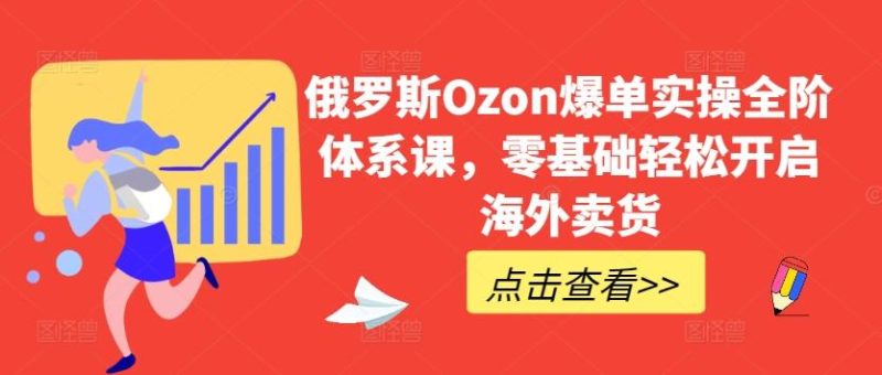 俄罗斯Ozon爆单实操全阶体系课，零基础轻松开启海外卖货-云创智库