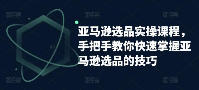 亚马逊选品实操课程，手把手教你快速掌握亚马逊选品的技巧-云创智库