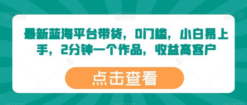 最新蓝海平台带货，0门槛，小白易上手，2分钟一个作品，收益高【揭秘】-云创智库