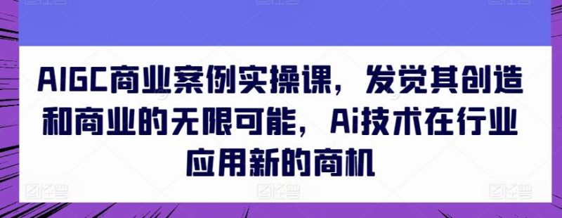 AIGC商业案例实操课，发觉其创造和商业的无限可能，Ai技术在行业应用新的商机-云创智库