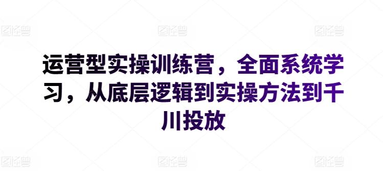 运营型实操训练营，全面系统学习，从底层逻辑到实操方法到千川投放-云创智库