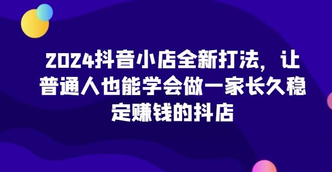2024抖音小店全新打法，让普通人也能学会做一家长久稳定赚钱的抖店-云创智库