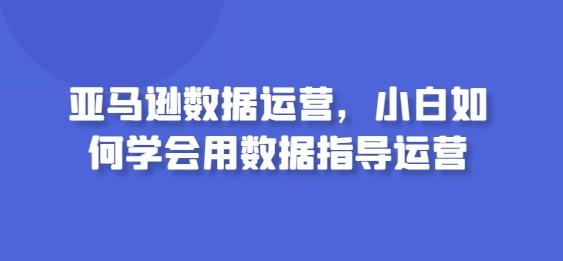亚马逊数据运营，小白如何学会用数据指导运营-云创智库