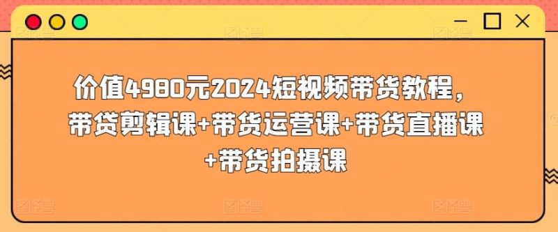 价值4980元2024短视频带货教程，带贷剪辑课+带货运营课+带货直播课+带货拍摄课-云创智库