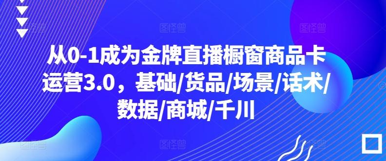 从0-1成为金牌直播橱窗商品卡运营3.0，基础/货品/场景/话术/数据/商城/千川-云创智库