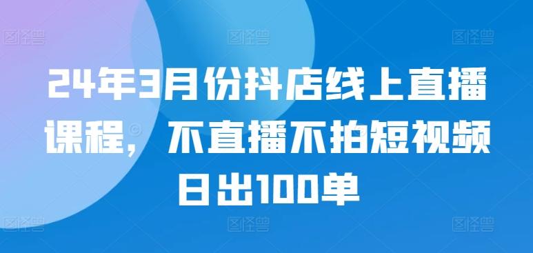 24年3月份抖店线上直播课程，不直播不拍短视频日出100单-云创智库