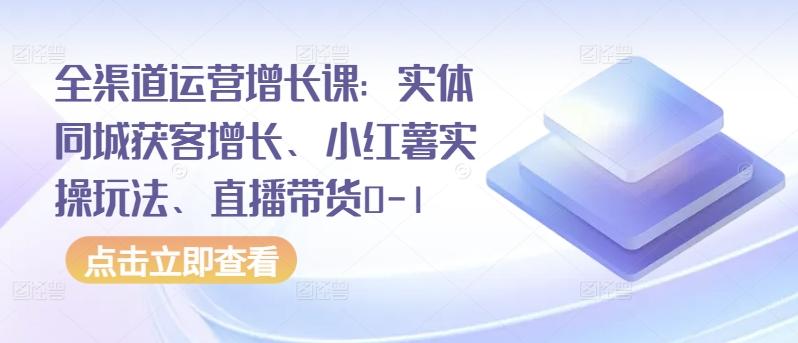 全渠道运营增长课：实体同城获客增长、小红薯实操玩法、直播带货0-1-云创智库