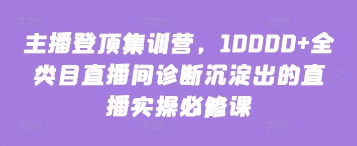 主播登顶集训营，10000+全类目直播间诊断沉淀出的直播实操必修课-云创智库