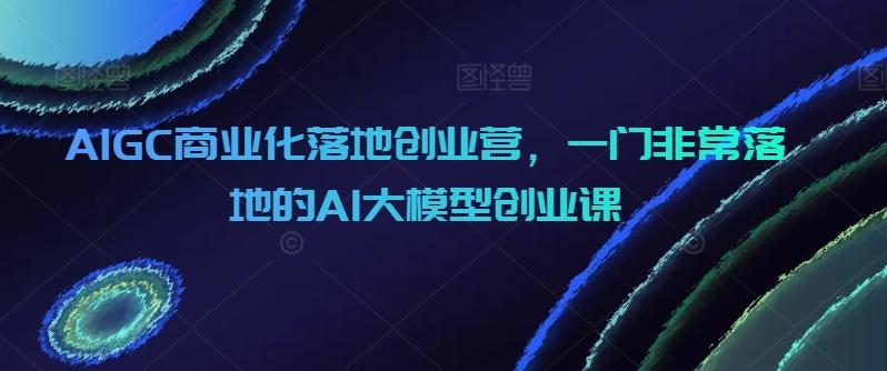 AIGC商业化落地创业营，一门非常落地的AI大模型创业课-云创智库
