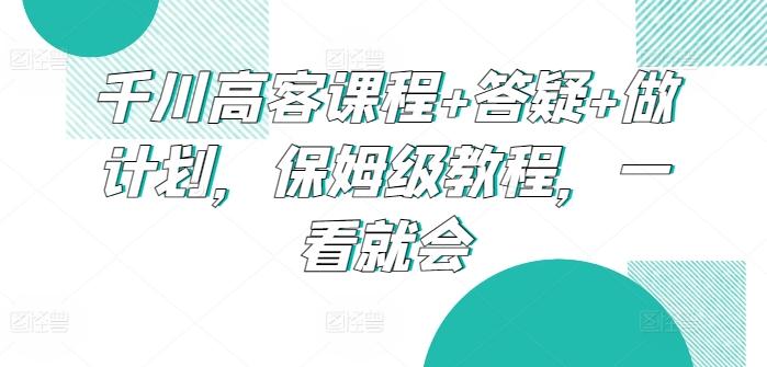 千川高客课程+答疑+做计划，保姆级教程，一看就会-云创智库
