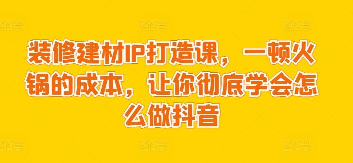 装修建材IP打造课，一顿火锅的成本，让你彻底学会怎么做抖音-云创智库
