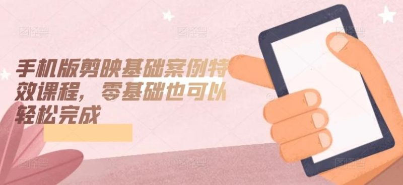 手机版剪映基础案例特效课程，零基础也可以轻松完成-云创智库