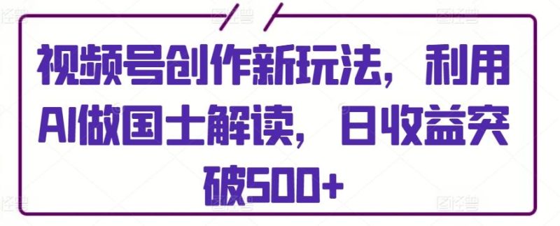 视频号创作新玩法，利用AI做国士解读，日收益突破500+【揭秘】-云创智库