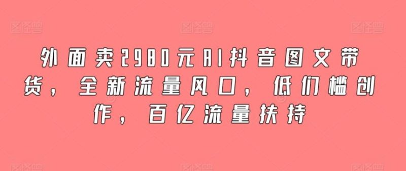 外面卖2980元AI抖音图文带货，全新流量风口，低们槛创作，百亿流量扶持-云创智库