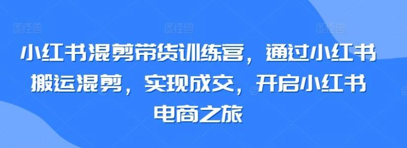 小红书混剪带货训练营，通过小红书搬运混剪，实现成交，开启小红书电商之旅-云创智库