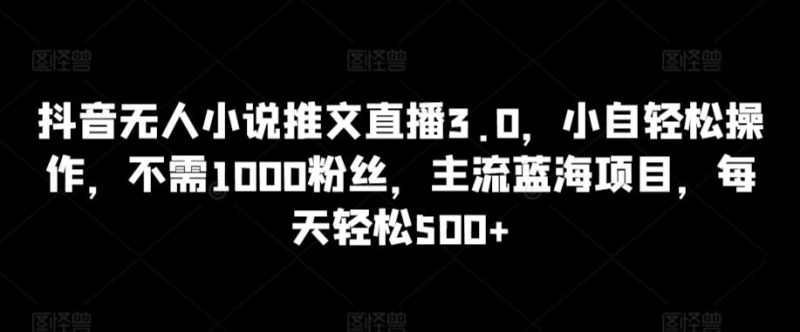 抖音无人小说推文直播3.0，小自轻松操作，不需1000粉丝，主流蓝海项目，每天轻松500+【揭秘】-云创智库