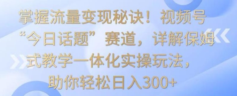 掌握流量变现秘诀！视频号“今日话题”赛道，详解保姆式教学一体化实操玩法，助你轻松日入300+【揭秘】-云创智库