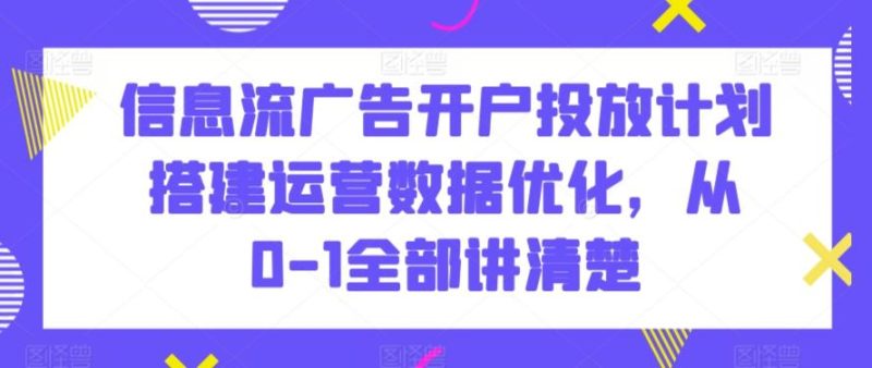 信息流广告开户投放计划搭建运营数据优化，从0-1全部讲清楚-云创智库