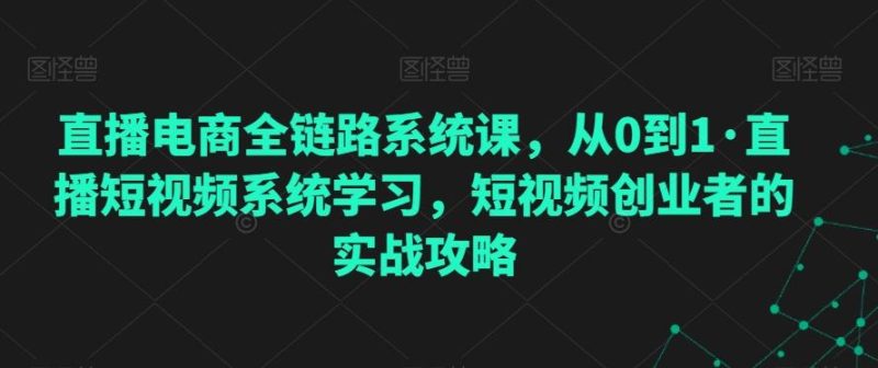 直播电商全链路系统课，从0到1·直播短视频系统学习，短视频创业者的实战攻略-云创智库