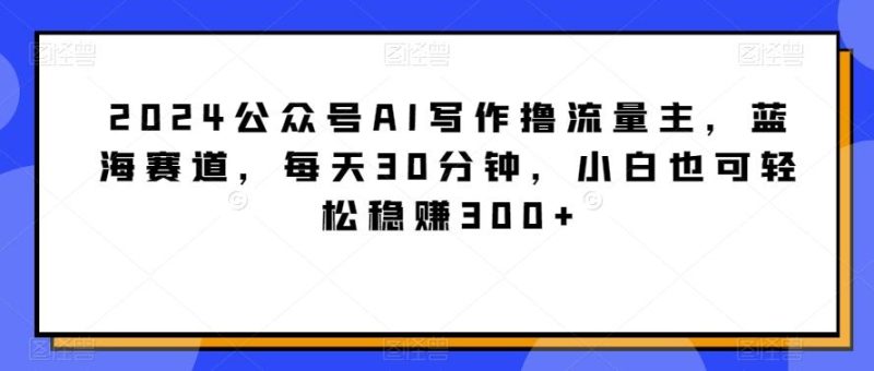 2024公众号AI写作撸流量主，蓝海赛道，每天30分钟，小白也可轻松稳赚300+【揭秘】-云创智库