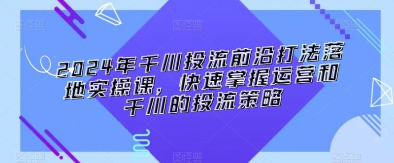 2024年千川投流前沿打法落地实操课，快速掌握运营和千川的投流策略-云创智库