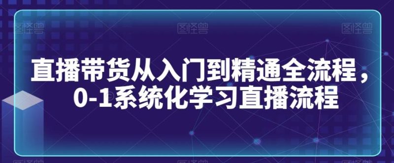 直播带货从入门到精通全流程，0-1系统化学习直播流程-云创智库