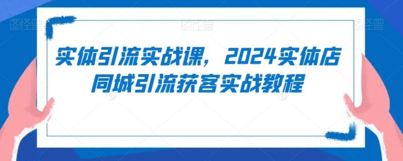 实体引流实战课，2024实体店同城引流获客实战教程-云创智库