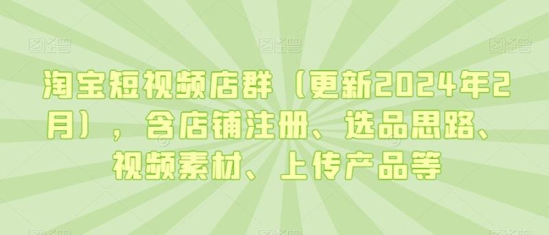淘宝短视频店群(更新2024年2月)，含店铺注册、选品思路、视频素材、上传产品等-云创智库