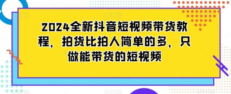2024全新抖音短视频带货教程，拍货比拍人简单的多，只做能带货的短视频-云创智库