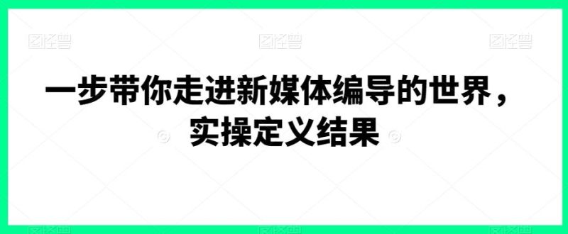 一步带你走进新媒体编导的世界，实操定义结果-云创智库