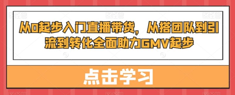 从0起步入门直播带货，​从搭团队到引流到转化全面助力GMV起步-云创智库