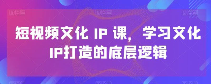 短视频文化IP课，学习文化IP打造的底层逻辑-云创智库