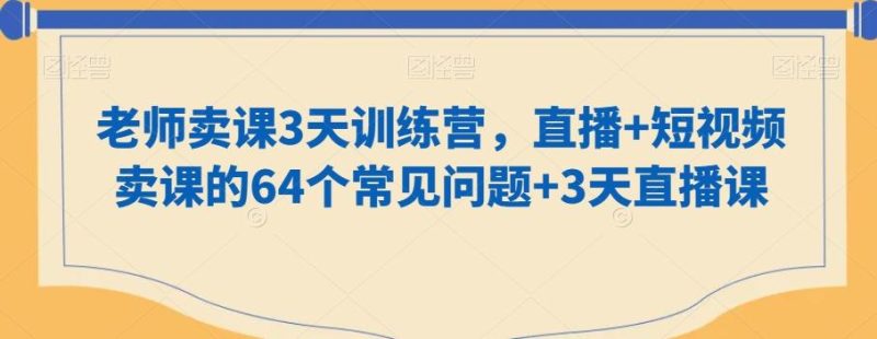 老师卖课3天训练营，直播+短视频卖课的64个常见问题+3天直播课-云创智库