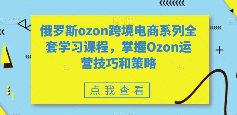 俄罗斯ozon跨境电商系列全套学习课程，掌握Ozon运营技巧和策略-云创智库