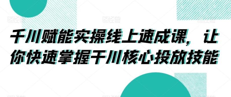 千川赋能实操线上速成课，让你快速掌握干川核心投放技能-云创智库