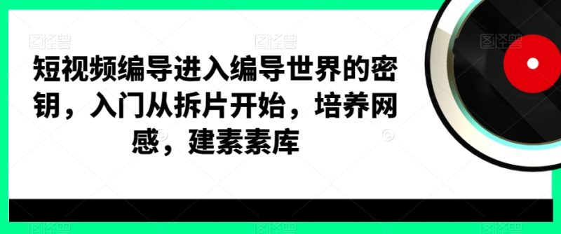 短视频编导进入编导世界的密钥，入门从拆片开始，培养网感，建素素库-云创智库