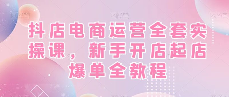 抖店电商运营全套实操课，新手开店起店爆单全教程-云创智库