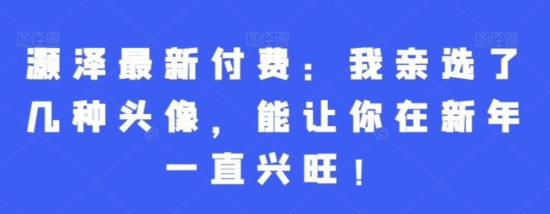 灏泽最新付费：我亲选了几种头像，能让你在新年一直兴旺！-云创智库