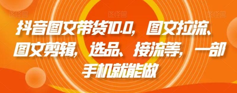抖音图文带货10.0，图文拉流、图文剪辑，选品、接流等，一部手机就能做-云创智库