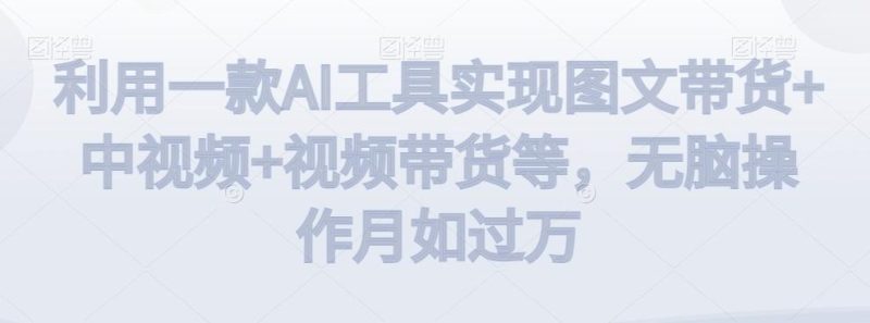 利用一款AI工具实现图文带货+中视频+视频带货等，无脑操作月如过万【揭秘】-云创智库