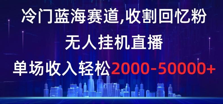 冷门蓝海赛道，收割回忆粉，无人挂机直播，单场收入轻松2000-5w+【揭秘】-云创智库