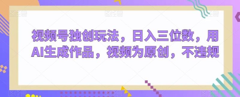 视频号独创玩法，日入三位数，用AI生成作品，视频为原创，不违规-云创智库