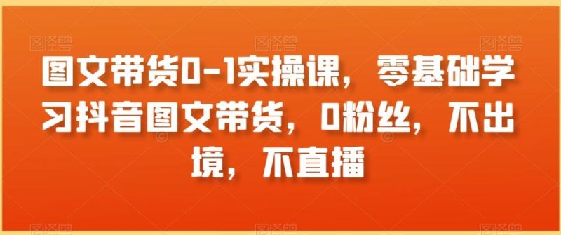 图文带货0-1实操课，零基础学习抖音图文带货，0粉丝，不出境，不直播-云创智库