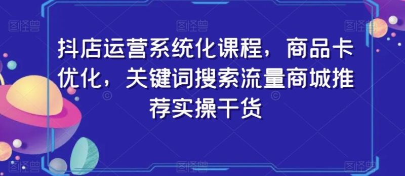 抖店运营系统化课程，商品卡优化，关键词搜索流量商城推荐实操干货-云创智库
