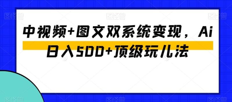 中视频+图文双系统变现，Ai日入500+顶级玩儿法-云创智库
