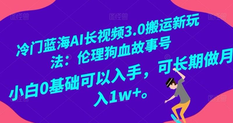 冷门蓝海AI长视频3.0搬运新玩法：伦理狗血故事号，小白0基础可以入手，可长期做月入1w+【揭秘】-云创智库