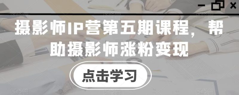 摄影师IP营第五期课程，帮助摄影师涨粉变现-云创智库