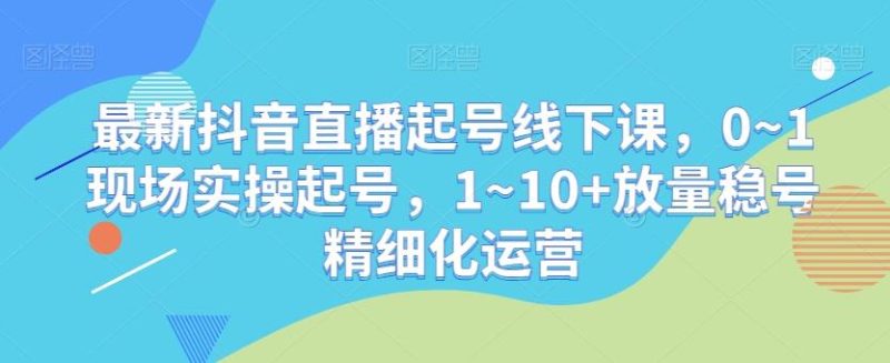 最新抖音直播起号线下课，0~1现场实操起号，1~10+放量稳号精细化运营-云创智库