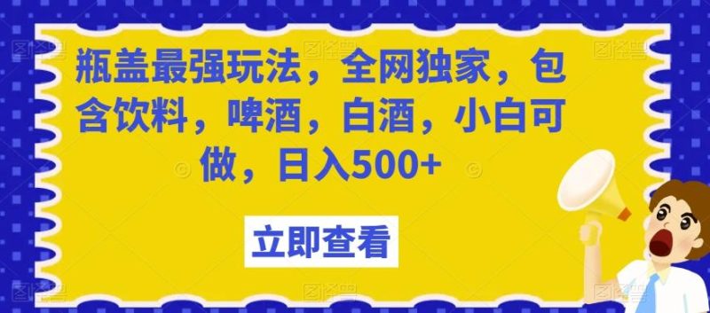 瓶盖最强玩法，全网独家，包含饮料，啤酒，白酒，小白可做，日入500+【揭秘】-云创智库