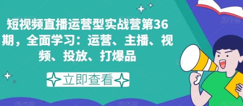 短视频直播运营型实战营第36期，全面学习：运营、主播、视频、投放、打爆品-云创智库